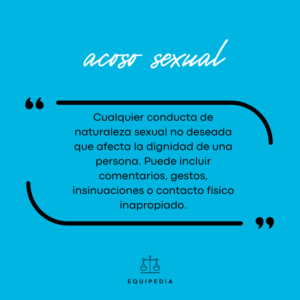 acoso sexual: cualquier conducta de naturaleza sexual no deseada que afecta a la dicnidad de una persona. Gestos, comentarios, insinuaciones o contacto físico inapropiado.